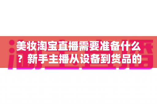 美妆淘宝直播需要准备什么?新手主播从设备到货品的全流程开播清单 美妆淘宝直播需要准备什么?新手主播从设备到货品的全流程开播清单