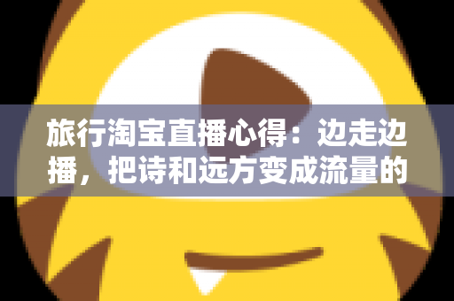 旅行淘宝直播心得:边走边播,把诗和远方变成流量的实战经验分享 旅行淘宝直播心得:边走边播,把诗和远方变成流量的实战经验分享
