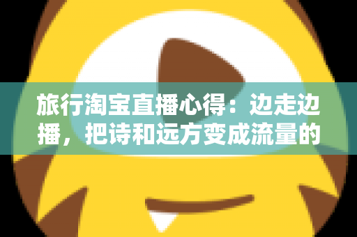 旅行淘宝直播心得:边走边播,把诗和远方变成流量的实战经验分享 旅行淘宝直播心得:边走边播,把诗和远方变成流量的实战经验分享