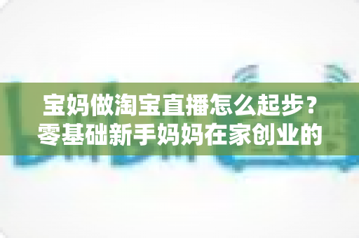 宝妈做淘宝直播怎么起步？零基础新手妈妈在家创业的完整入门指南与实战攻略