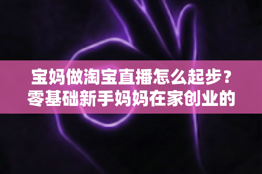 宝妈做淘宝直播怎么起步？零基础新手妈妈在家创业的完整入门指南与实战攻略