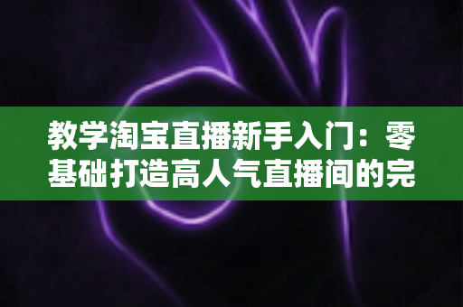 教学淘宝直播新手入门：零基础打造高人气直播间的完整实战指南