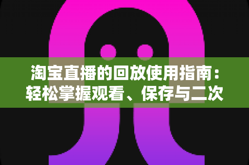 淘宝直播的回放使用指南:轻松掌握观看、保存与二次利用的全流程技巧 淘宝直播的回放使用指南:轻松掌握观看、保存与二次利用的全流程技巧