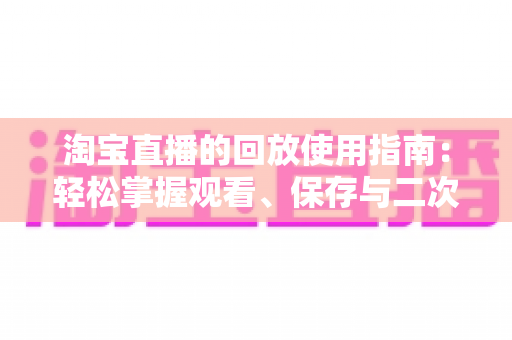 淘宝直播的回放使用指南:轻松掌握观看、保存与二次利用的全流程技巧 淘宝直播的回放使用指南:轻松掌握观看、保存与二次利用的全流程技巧