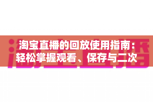 淘宝直播的回放使用指南:轻松掌握观看、保存与二次利用的全流程技巧 淘宝直播的回放使用指南:轻松掌握观看、保存与二次利用的全流程技巧