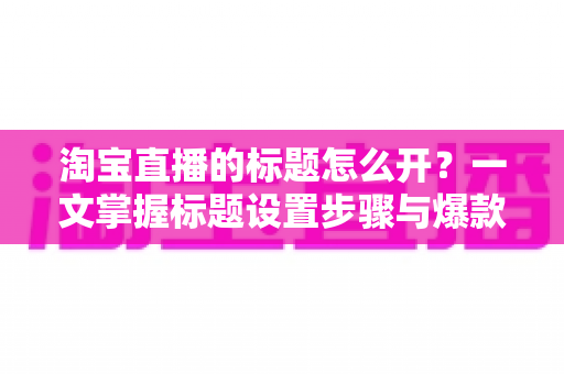 淘宝直播的标题怎么开？一文掌握标题设置步骤与爆款撰写技巧