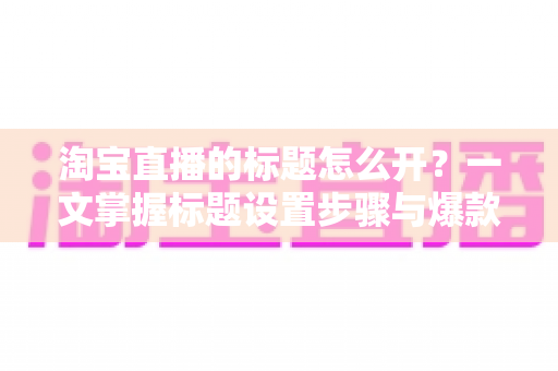 淘宝直播的标题怎么开？一文掌握标题设置步骤与爆款撰写技巧