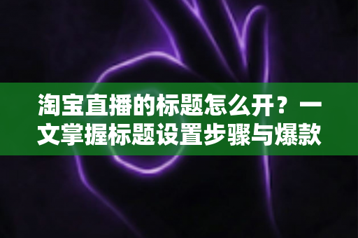 淘宝直播的标题怎么开？一文掌握标题设置步骤与爆款撰写技巧