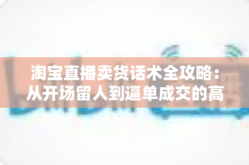 淘宝直播卖货话术全攻略:从开场留人到逼单成交的高转化实战指南 淘宝直播卖货话术全攻略:从开场留人到逼单成交的高转化实战指南