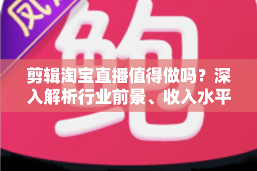 剪辑淘宝直播值得做吗?深入解析行业前景、收入水平与入行指南 剪辑淘宝直播值得做吗?深入解析行业前景、收入水平与入行指南