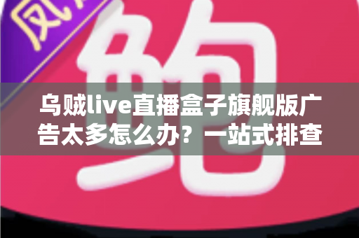 乌贼live直播盒子旗舰版广告太多怎么办?一站式排查与解决全攻略 乌贼live直播盒子旗舰版广告太多怎么办?一站式排查与解决全攻略