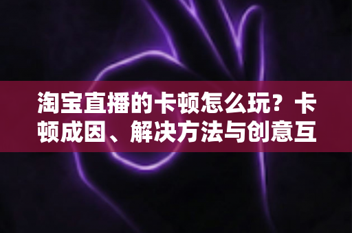 淘宝直播的卡顿怎么玩?卡顿成因、解决方法与创意互动玩法一站式实战指南 淘宝直播的卡顿怎么玩?卡顿成因、解决方法与创意互动玩法一站式实战指南