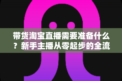 带货淘宝直播需要准备什么？新手主播从零起步的全流程筹备指南