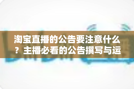 淘宝直播的公告要注意什么？主播必看的公告撰写与运营全攻略