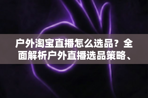 户外淘宝直播怎么选品?全面解析户外直播选品策略、实操方法与避坑指南 户外淘宝直播怎么选品?全面解析户外直播选品策略、实操方法与避坑指南