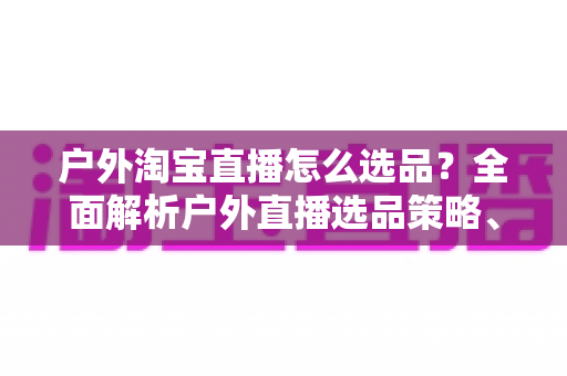 户外淘宝直播怎么选品?全面解析户外直播选品策略、实操方法与避坑指南 户外淘宝直播怎么选品?全面解析户外直播选品策略、实操方法与避坑指南
