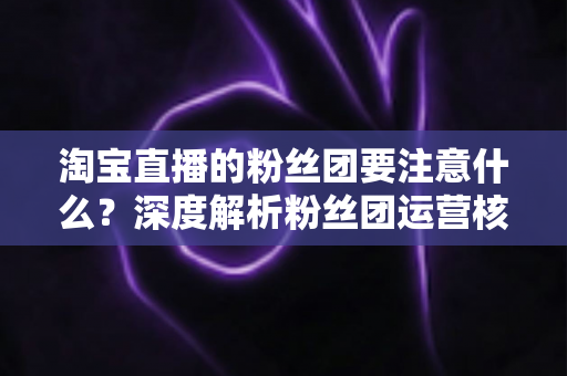 淘宝直播的粉丝团要注意什么？深度解析粉丝团运营核心要点与实战避坑指南