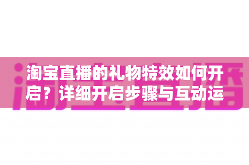 淘宝直播的礼物特效如何开启?详细开启步骤与互动运营全攻略 淘宝直播的礼物特效如何开启?详细开启步骤与互动运营全攻略