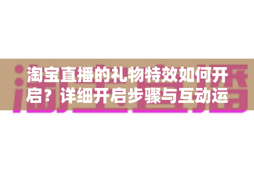 淘宝直播的礼物特效如何开启？详细开启步骤与互动运营全攻略