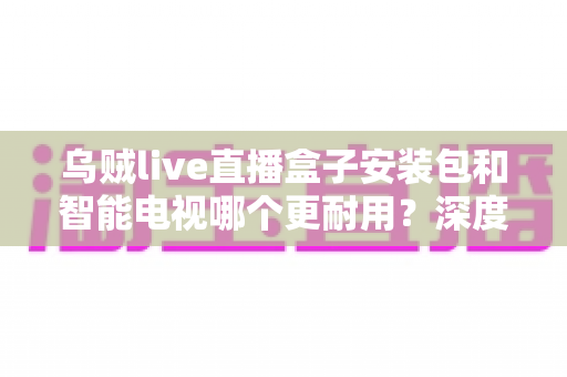 乌贼live直播盒子安装包和智能电视哪个更耐用？深度对比分析与选购全指南