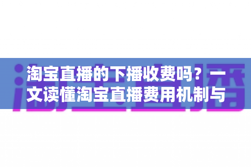 淘宝直播的下播收费吗?一文读懂淘宝直播费用机制与主播成本全解析 淘宝直播的下播收费吗?一文读懂淘宝直播费用机制与主播成本全解析
