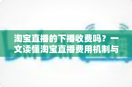 淘宝直播的下播收费吗?一文读懂淘宝直播费用机制与主播成本全解析 淘宝直播的下播收费吗?一文读懂淘宝直播费用机制与主播成本全解析