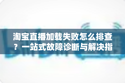 淘宝直播加载失败怎么排查？一站式故障诊断与解决指南助你快速恢复观看体验