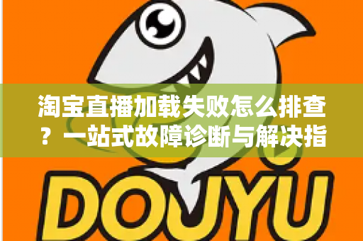 淘宝直播加载失败怎么排查？一站式故障诊断与解决指南助你快速恢复观看体验