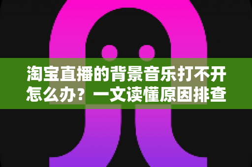 淘宝直播的背景音乐打不开怎么办?一文读懂原因排查与实用解决方法 淘宝直播的背景音乐打不开怎么办?一文读懂原因排查与实用解决方法