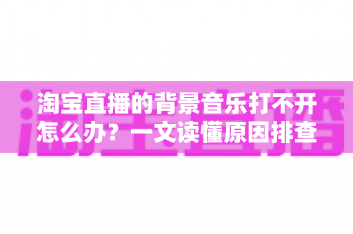 淘宝直播的背景音乐打不开怎么办?一文读懂原因排查与实用解决方法 淘宝直播的背景音乐打不开怎么办?一文读懂原因排查与实用解决方法