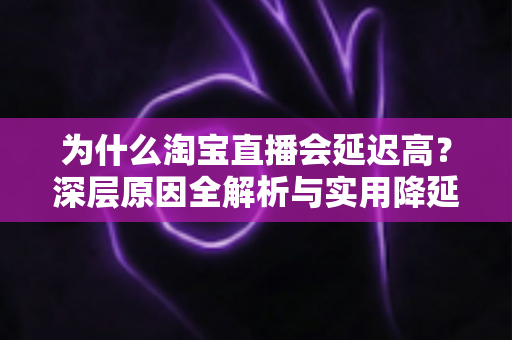 为什么淘宝直播会延迟高？深层原因全解析与实用降延迟优化指南