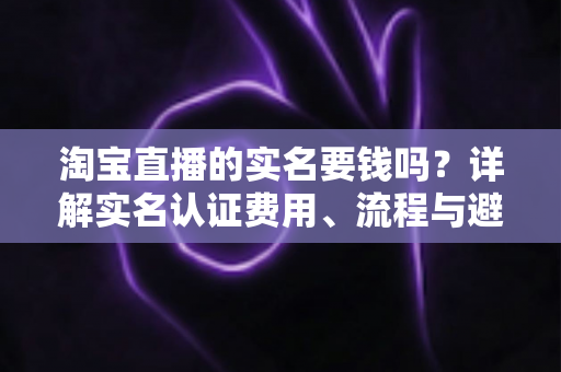 淘宝直播的实名要钱吗？详解实名认证费用、流程与避坑指南