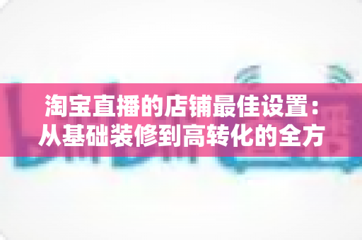 淘宝直播的店铺最佳设置:从基础装修到高转化的全方位优化指南 淘宝直播的店铺最佳设置:从基础装修到高转化的全方位优化指南