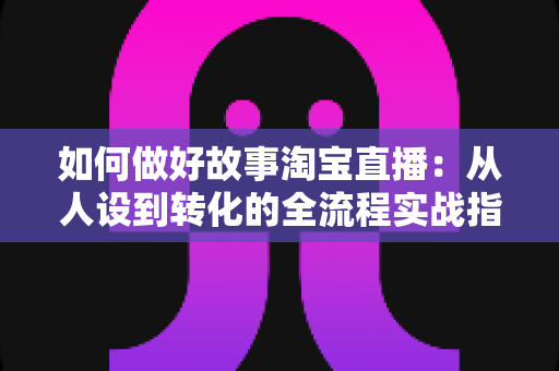 如何做好故事淘宝直播：从人设到转化的全流程实战指南