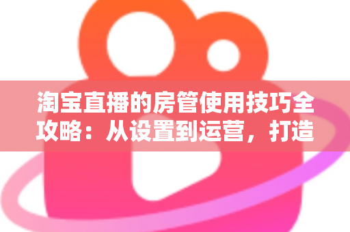 淘宝直播的房管使用技巧全攻略:从设置到运营,打造高转化直播间 淘宝直播的房管使用技巧全攻略:从设置到运营,打造高转化直播间