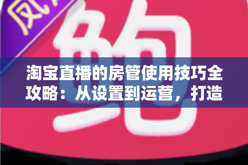 淘宝直播的房管使用技巧全攻略:从设置到运营,打造高转化直播间 淘宝直播的房管使用技巧全攻略:从设置到运营,打造高转化直播间