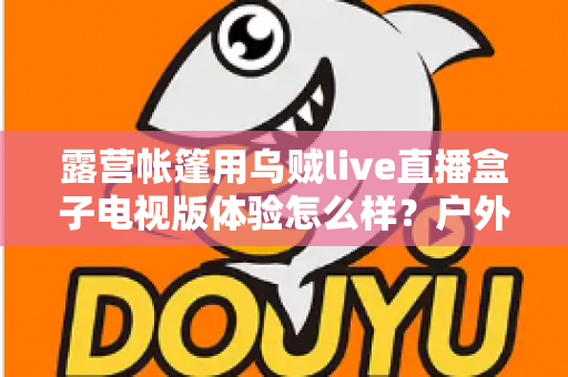 露营帐篷用乌贼live直播盒子电视版体验怎么样？户外玩家的真实使用感受与深度测评指南