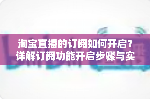 淘宝直播的订阅如何开启?详解订阅功能开启步骤与实用运营技巧 淘宝直播的订阅如何开启?详解订阅功能开启步骤与实用运营技巧