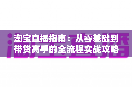 淘宝直播指南:从零基础到带货高手的全流程实战攻略 淘宝直播指南:从零基础到带货高手的全流程实战攻略