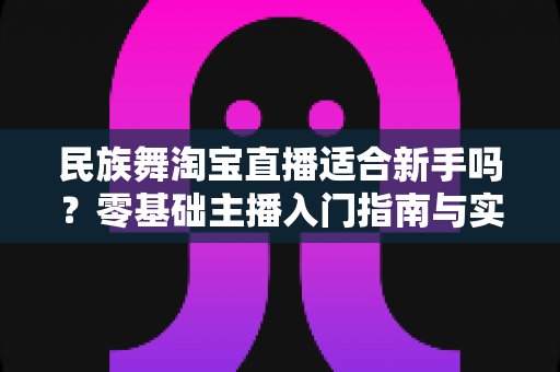 民族舞淘宝直播适合新手吗?零基础主播入门指南与实战建议 民族舞淘宝直播适合新手吗?零基础主播入门指南与实战建议