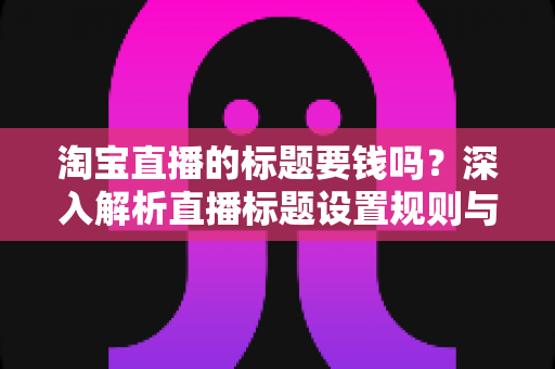 淘宝直播的标题要钱吗?深入解析直播标题设置规则与免费优化技巧全攻略 淘宝直播的标题要钱吗?深入解析直播标题设置规则与免费优化技巧全攻略