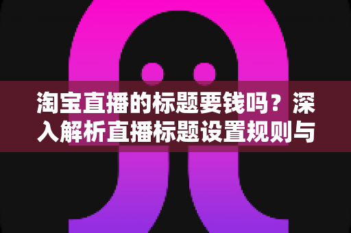 淘宝直播的标题要钱吗?深入解析直播标题设置规则与免费优化技巧全攻略 淘宝直播的标题要钱吗?深入解析直播标题设置规则与免费优化技巧全攻略