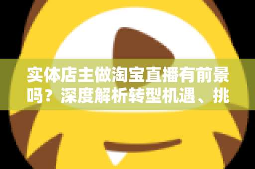 实体店主做淘宝直播有前景吗?深度解析转型机遇、挑战与破局路径 实体店主做淘宝直播有前景吗?深度解析转型机遇、挑战与破局路径