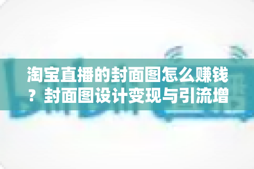 淘宝直播的封面图怎么赚钱?封面图设计变现与引流增收的完整实战指南 淘宝直播的封面图怎么赚钱?封面图设计变现与引流增收的完整实战指南