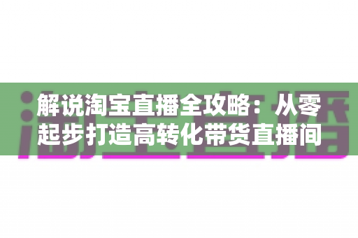 解说淘宝直播全攻略:从零起步打造高转化带货直播间的实战指南 解说淘宝直播全攻略:从零起步打造高转化带货直播间的实战指南