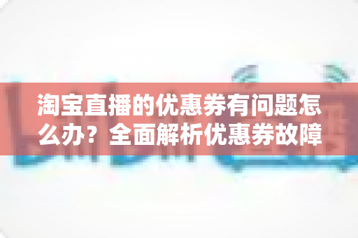 淘宝直播的优惠券有问题怎么办？全面解析优惠券故障处理指南与实用技巧
