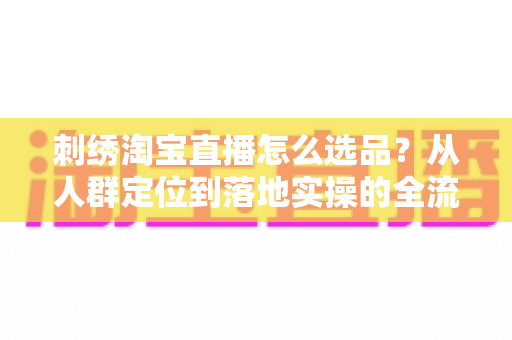 刺绣淘宝直播怎么选品?从人群定位到落地实操的全流程选品指南 刺绣淘宝直播怎么选品?从人群定位到落地实操的全流程选品指南