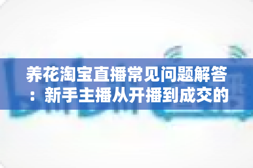 养花淘宝直播常见问题解答:新手主播从开播到成交的全方位实战指南 养花淘宝直播常见问题解答:新手主播从开播到成交的全方位实战指南