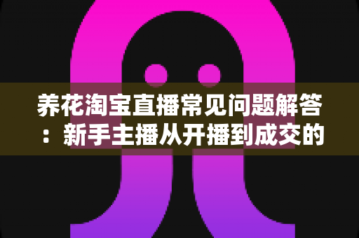 养花淘宝直播常见问题解答:新手主播从开播到成交的全方位实战指南 养花淘宝直播常见问题解答:新手主播从开播到成交的全方位实战指南
