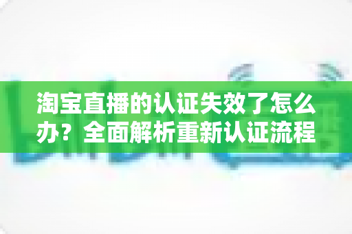 淘宝直播的认证失效了怎么办?全面解析重新认证流程与应对策略 淘宝直播的认证失效了怎么办?全面解析重新认证流程与应对策略